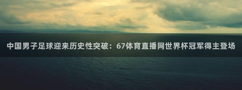 中国男子足球迎来历史性突破：67体育直播网世界杯冠军得主登场